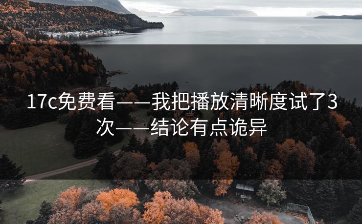 17c免费看——我把播放清晰度试了3次——结论有点诡异