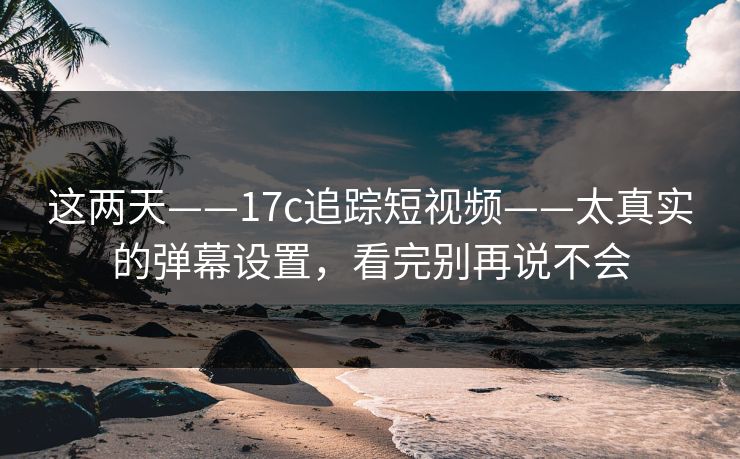 这两天——17c追踪短视频——太真实的弹幕设置，看完别再说不会