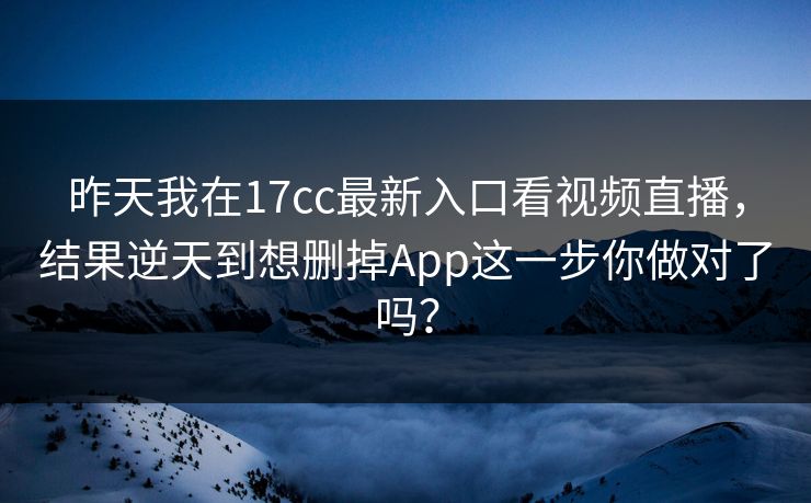昨天我在17cc最新入口看视频直播，结果逆天到想删掉App这一步你做对了吗？