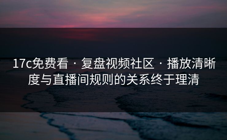 17c免费看 · 复盘视频社区 · 播放清晰度与直播间规则的关系终于理清