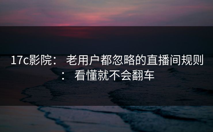 17c影院： 老用户都忽略的直播间规则： 看懂就不会翻车