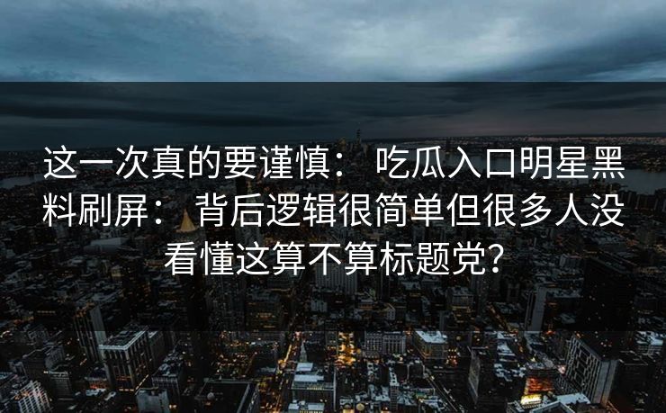 这一次真的要谨慎： 吃瓜入口明星黑料刷屏： 背后逻辑很简单但很多人没看懂这算不算标题党？