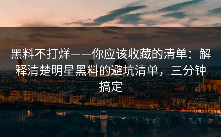 黑料不打烊——你应该收藏的清单：解释清楚明星黑料的避坑清单，三分钟搞定