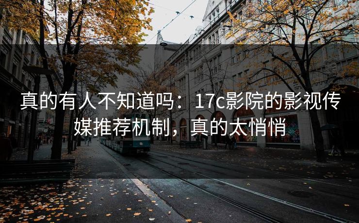 真的有人不知道吗：17c影院的影视传媒推荐机制，真的太悄悄