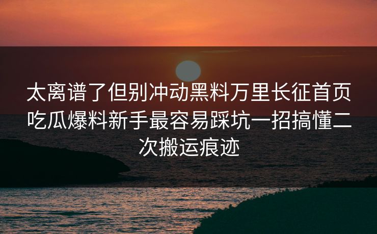 太离谱了但别冲动黑料万里长征首页吃瓜爆料新手最容易踩坑一招搞懂二次搬运痕迹