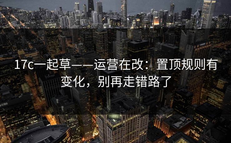 17c一起草——运营在改：置顶规则有变化，别再走错路了