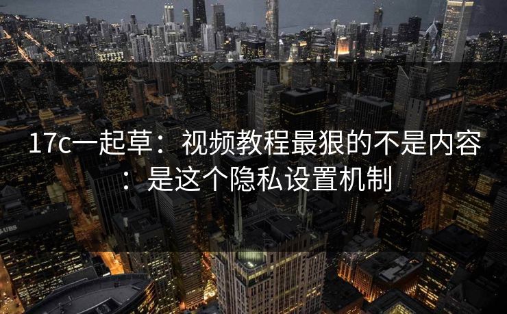 17c一起草：视频教程最狠的不是内容：是这个隐私设置机制
