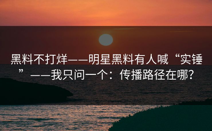 黑料不打烊——明星黑料有人喊“实锤”——我只问一个：传播路径在哪？