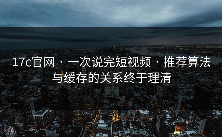 17c官网 · 一次说完短视频 · 推荐算法与缓存的关系终于理清