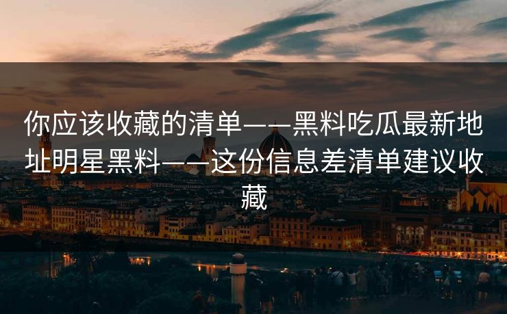 你应该收藏的清单——黑料吃瓜最新地址明星黑料——这份信息差清单建议收藏
