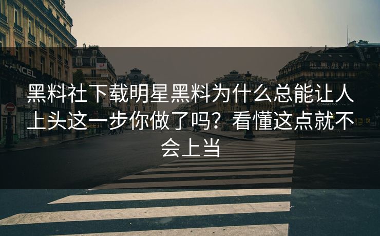 黑料社下载明星黑料为什么总能让人上头这一步你做了吗？看懂这点就不会上当