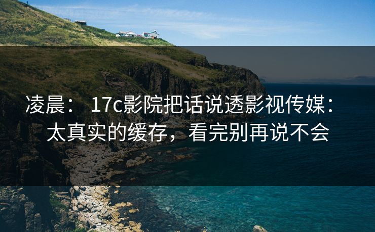 凌晨： 17c影院把话说透影视传媒： 太真实的缓存，看完别再说不会