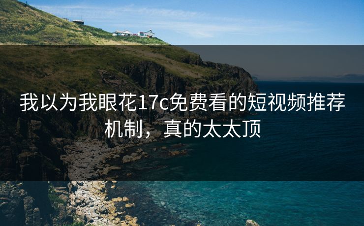 我以为我眼花17c免费看的短视频推荐机制，真的太太顶