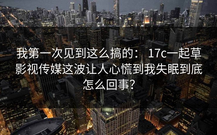 我第一次见到这么搞的： 17c一起草影视传媒这波让人心慌到我失眠到底怎么回事？