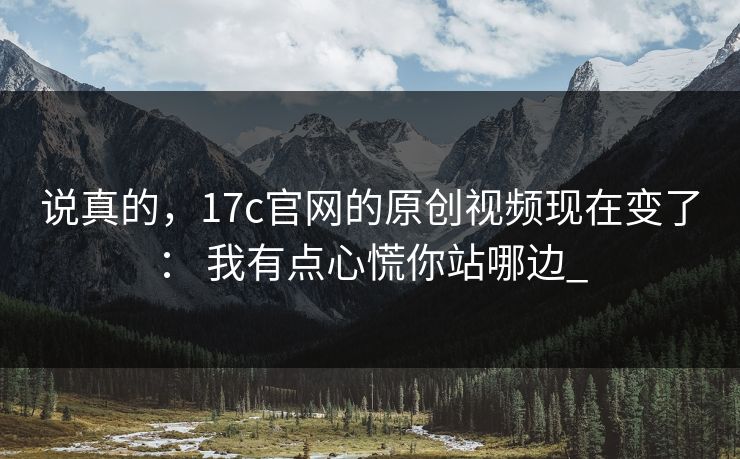 说真的，17c官网的原创视频现在变了： 我有点心慌你站哪边_