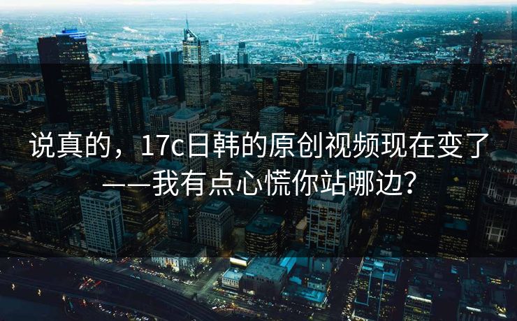 说真的，17c日韩的原创视频现在变了——我有点心慌你站哪边？