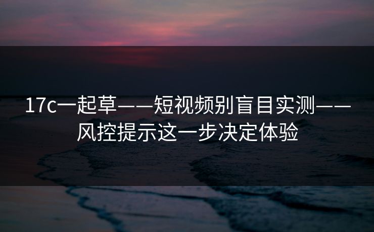 17c一起草——短视频别盲目实测——风控提示这一步决定体验