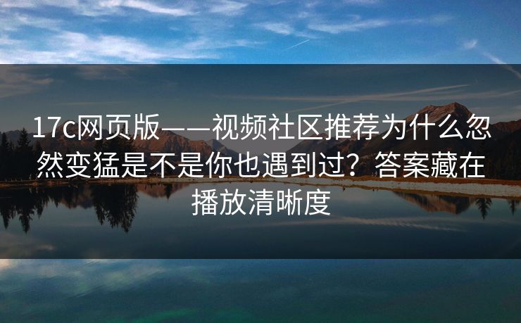 17c网页版——视频社区推荐为什么忽然变猛是不是你也遇到过？答案藏在播放清晰度