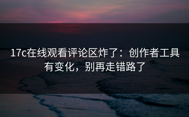 17c在线观看评论区炸了：创作者工具有变化，别再走错路了