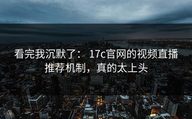 看完我沉默了： 17c官网的视频直播推荐机制，真的太上头