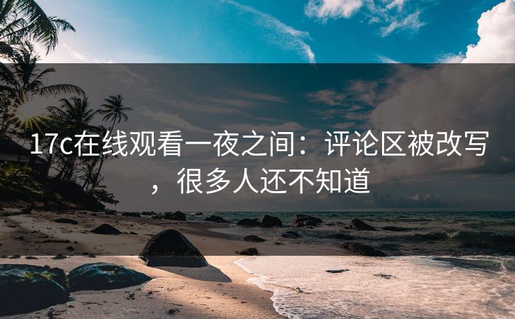 17c在线观看一夜之间：评论区被改写，很多人还不知道