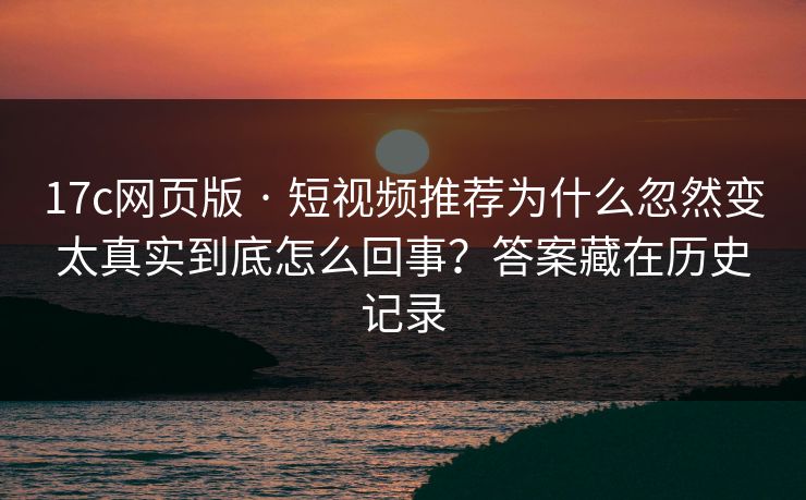 17c网页版 · 短视频推荐为什么忽然变太真实到底怎么回事？答案藏在历史记录