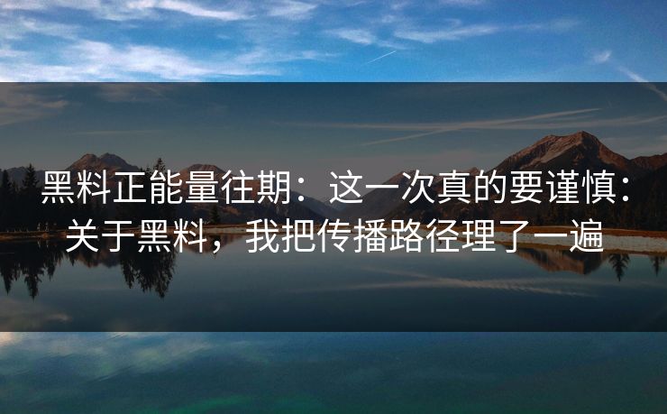 黑料正能量往期：这一次真的要谨慎：关于黑料，我把传播路径理了一遍