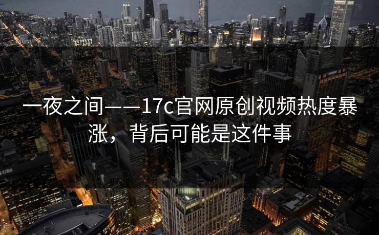 一夜之间——17c官网原创视频热度暴涨，背后可能是这件事