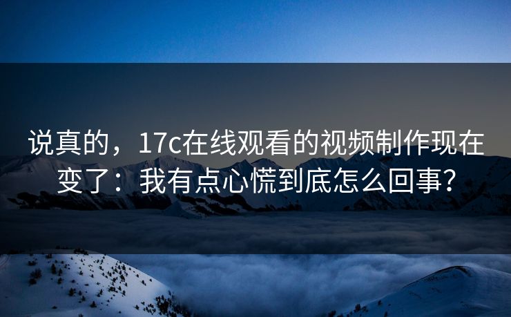 说真的，17c在线观看的视频制作现在变了：我有点心慌到底怎么回事？