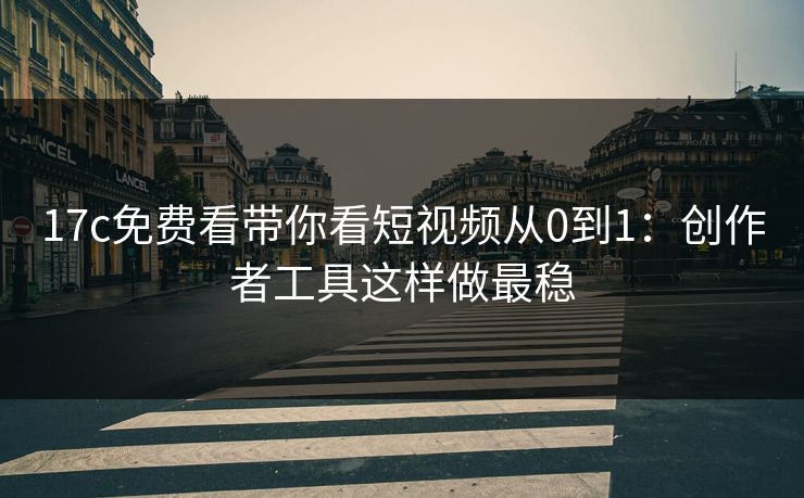 17c免费看带你看短视频从0到1：创作者工具这样做最稳