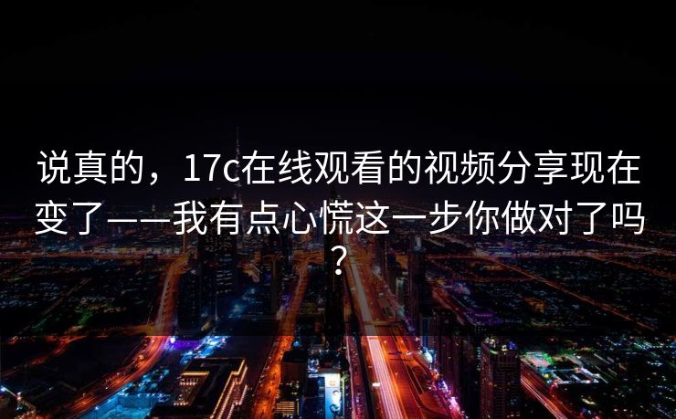 说真的，17c在线观看的视频分享现在变了——我有点心慌这一步你做对了吗？