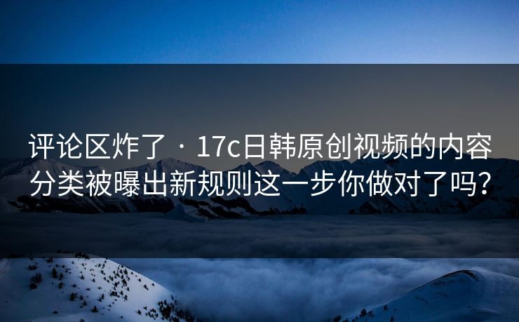评论区炸了 · 17c日韩原创视频的内容分类被曝出新规则这一步你做对了吗？