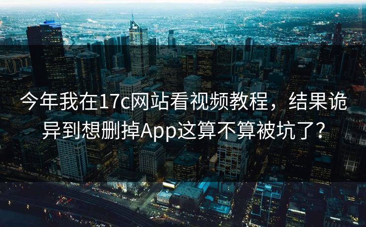今年我在17c网站看视频教程，结果诡异到想删掉App这算不算被坑了？