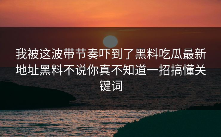我被这波带节奏吓到了黑料吃瓜最新地址黑料不说你真不知道一招搞懂关键词