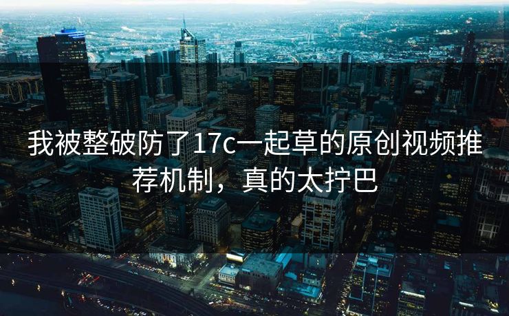 我被整破防了17c一起草的原创视频推荐机制，真的太拧巴