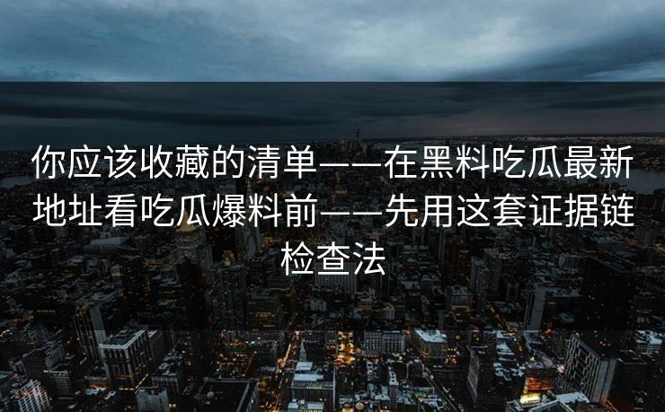 你应该收藏的清单——在黑料吃瓜最新地址看吃瓜爆料前——先用这套证据链检查法