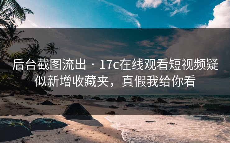 后台截图流出 · 17c在线观看短视频疑似新增收藏夹，真假我给你看