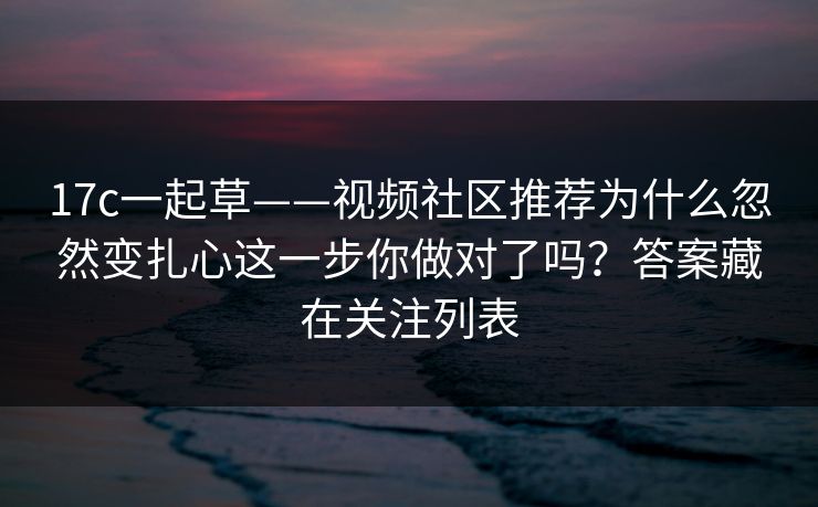 17c一起草——视频社区推荐为什么忽然变扎心这一步你做对了吗？答案藏在关注列表