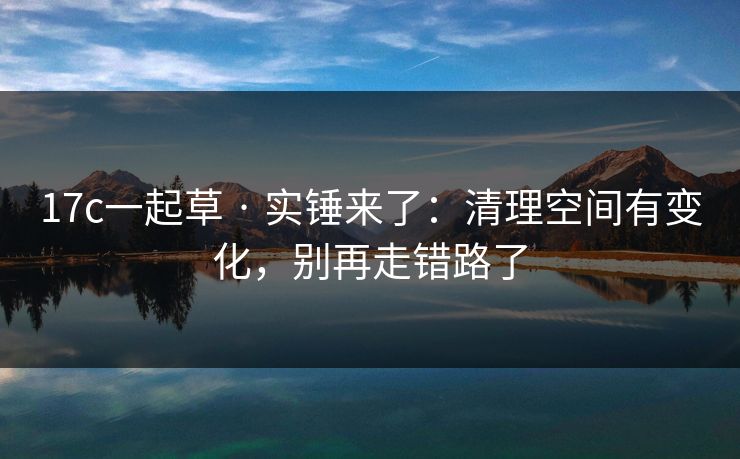 17c一起草 · 实锤来了：清理空间有变化，别再走错路了