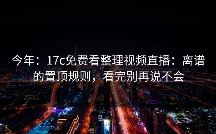 今年：17c免费看整理视频直播：离谱的置顶规则，看完别再说不会