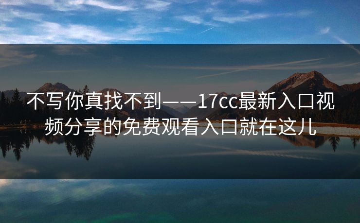 不写你真找不到——17cc最新入口视频分享的免费观看入口就在这儿