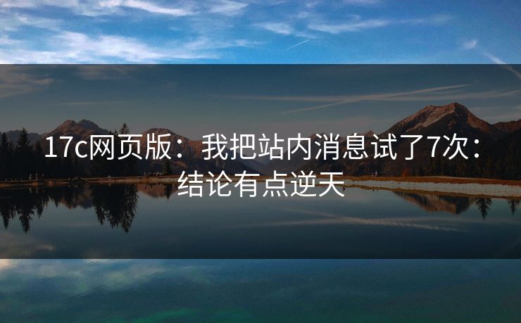 17c网页版：我把站内消息试了7次：结论有点逆天