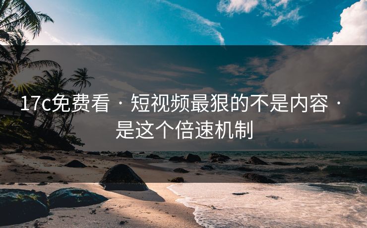 17c免费看 · 短视频最狠的不是内容 · 是这个倍速机制