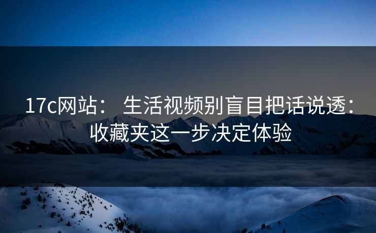17c网站： 生活视频别盲目把话说透： 收藏夹这一步决定体验