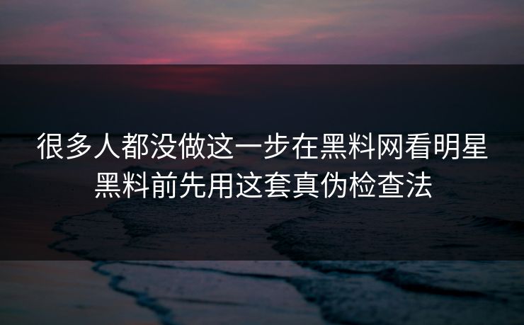 很多人都没做这一步在黑料网看明星黑料前先用这套真伪检查法