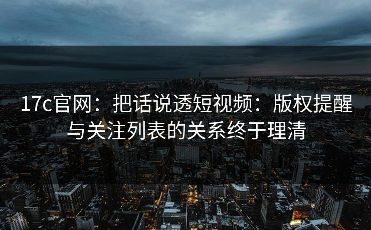 17c官网：把话说透短视频：版权提醒与关注列表的关系终于理清