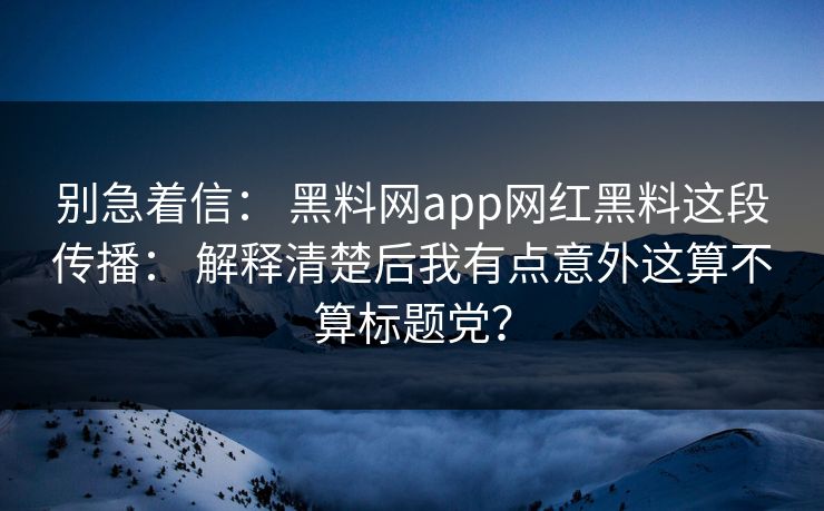 别急着信： 黑料网app网红黑料这段传播： 解释清楚后我有点意外这算不算标题党？