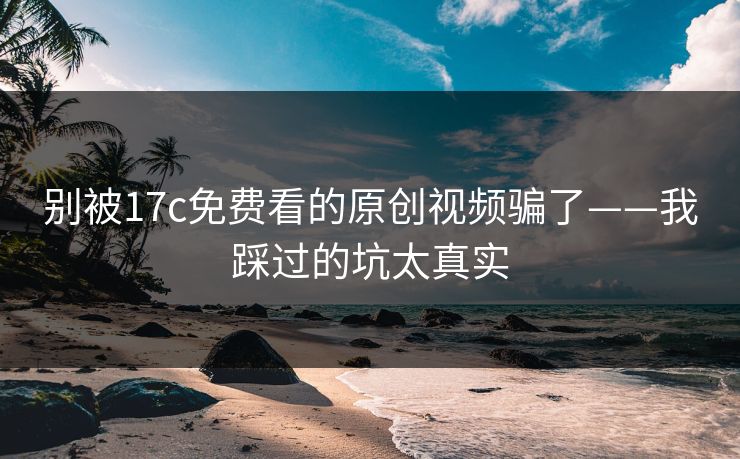 别被17c免费看的原创视频骗了——我踩过的坑太真实