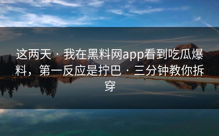 这两天 · 我在黑料网app看到吃瓜爆料，第一反应是拧巴 · 三分钟教你拆穿