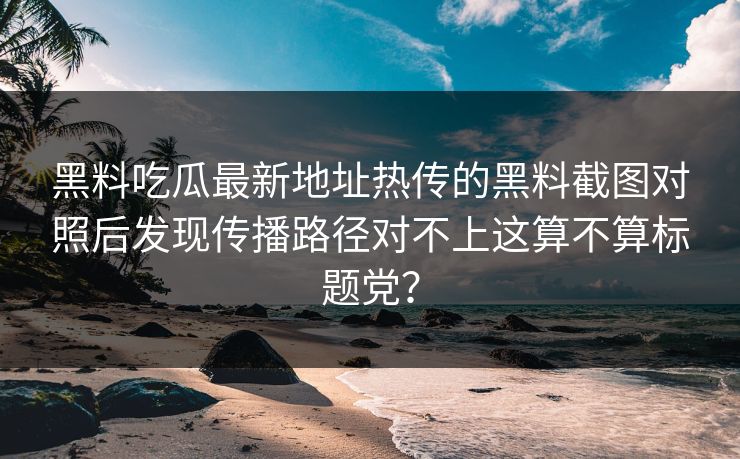 黑料吃瓜最新地址热传的黑料截图对照后发现传播路径对不上这算不算标题党？